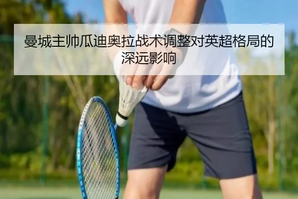曼城主帅瓜迪奥拉战术调整对英超格局的深远影响